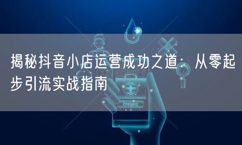揭秘抖音小店运营成功之道：从零起步引流实战指南